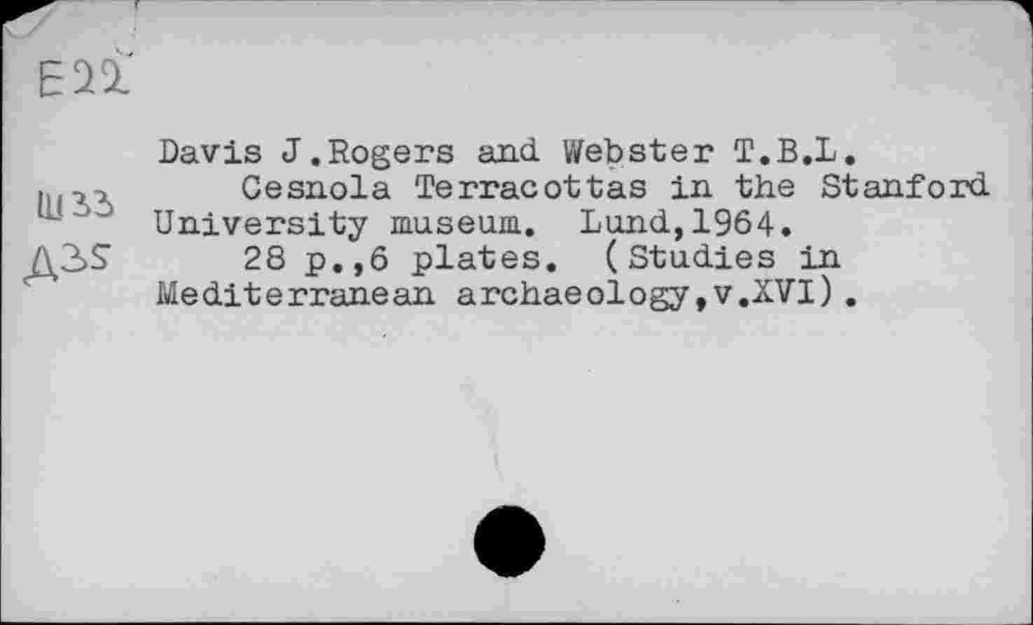 ﻿ЕП
іиьз
Davis J.Rogers and Webster T.B.L.
Cesnola Terracottas in the Stanford University museum. Lund,1964.
28 p.,6 plates. (Studies in Mediterranean archaeology,v.XVI).